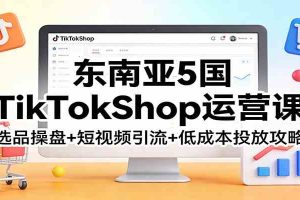 东南亚5国TikTokShop运营课：选品操盘+短视频引流+低成本投放攻略