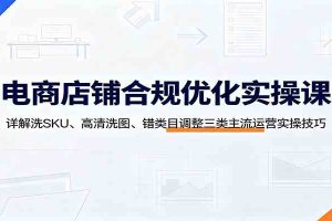 电商店铺合规优化实操课:详解洗SKU、高清洗图、错类目调整三类主流运营实操技巧